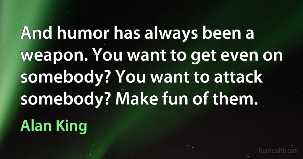 And humor has always been a weapon. You want to get even on somebody? You want to attack somebody? Make fun of them. (Alan King)