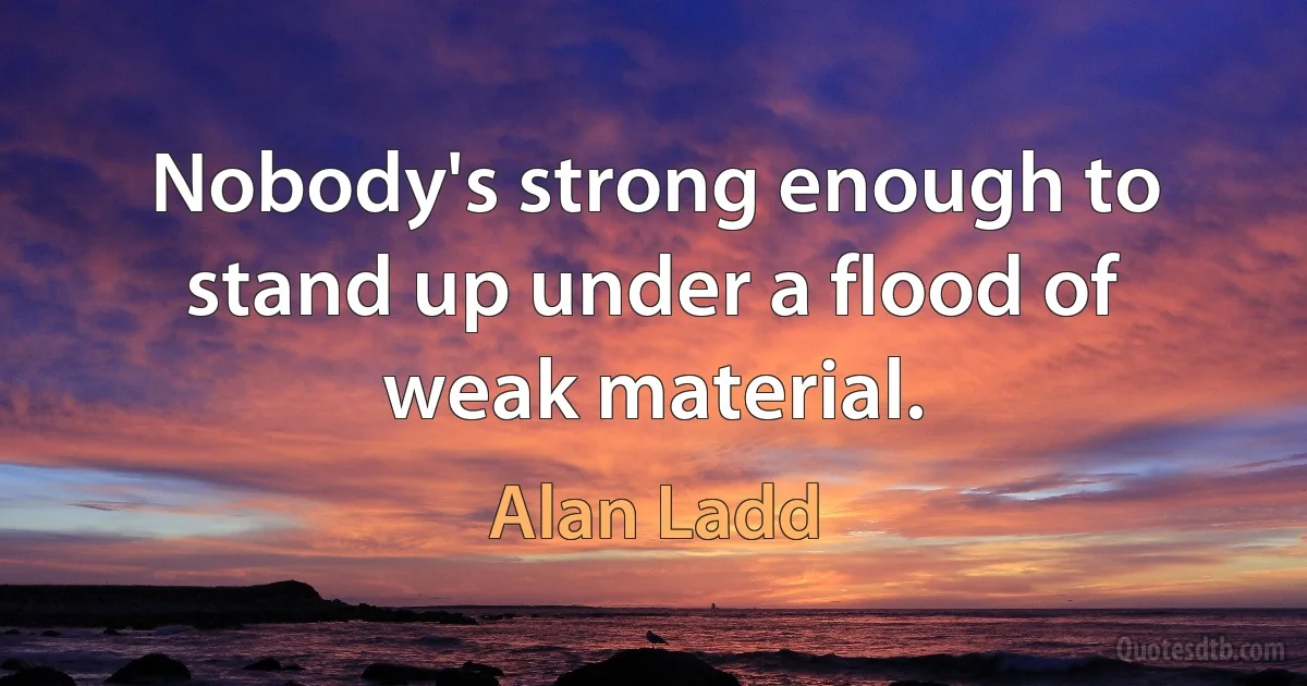 Nobody's strong enough to stand up under a flood of weak material. (Alan Ladd)