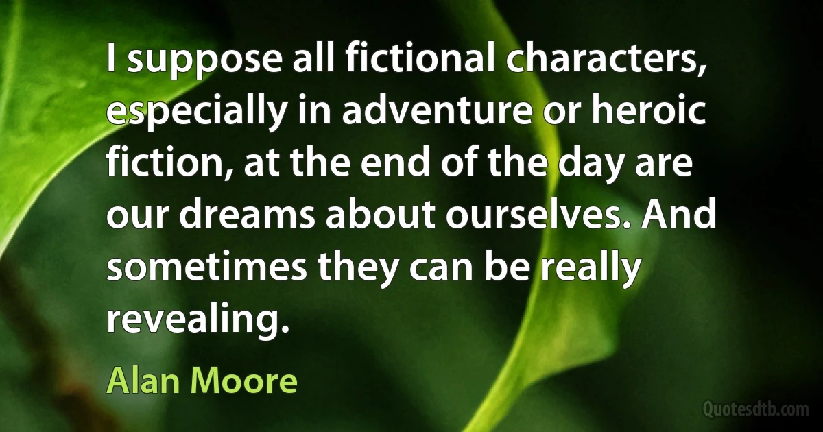 I suppose all fictional characters, especially in adventure or heroic fiction, at the end of the day are our dreams about ourselves. And sometimes they can be really revealing. (Alan Moore)