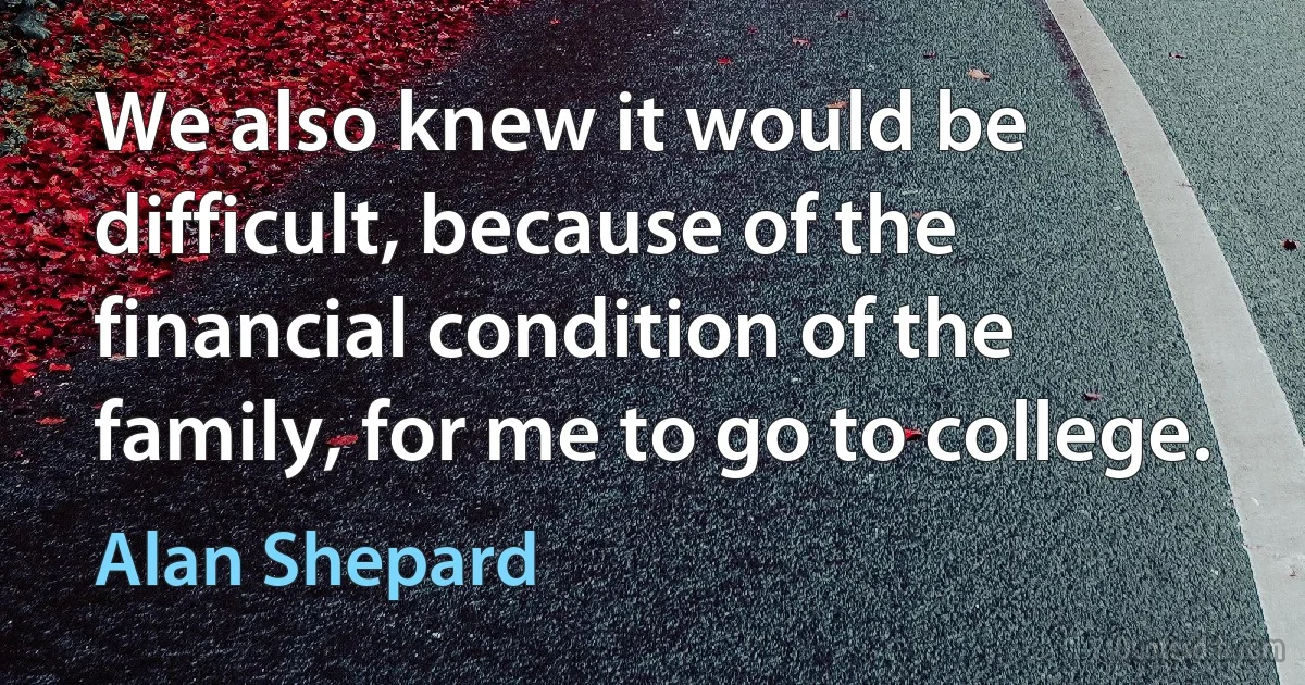 We also knew it would be difficult, because of the financial condition of the family, for me to go to college. (Alan Shepard)