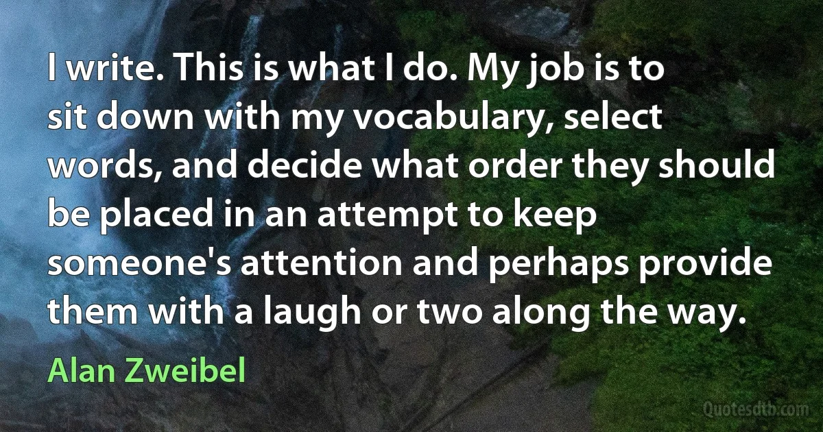 I write. This is what I do. My job is to sit down with my vocabulary, select words, and decide what order they should be placed in an attempt to keep someone's attention and perhaps provide them with a laugh or two along the way. (Alan Zweibel)