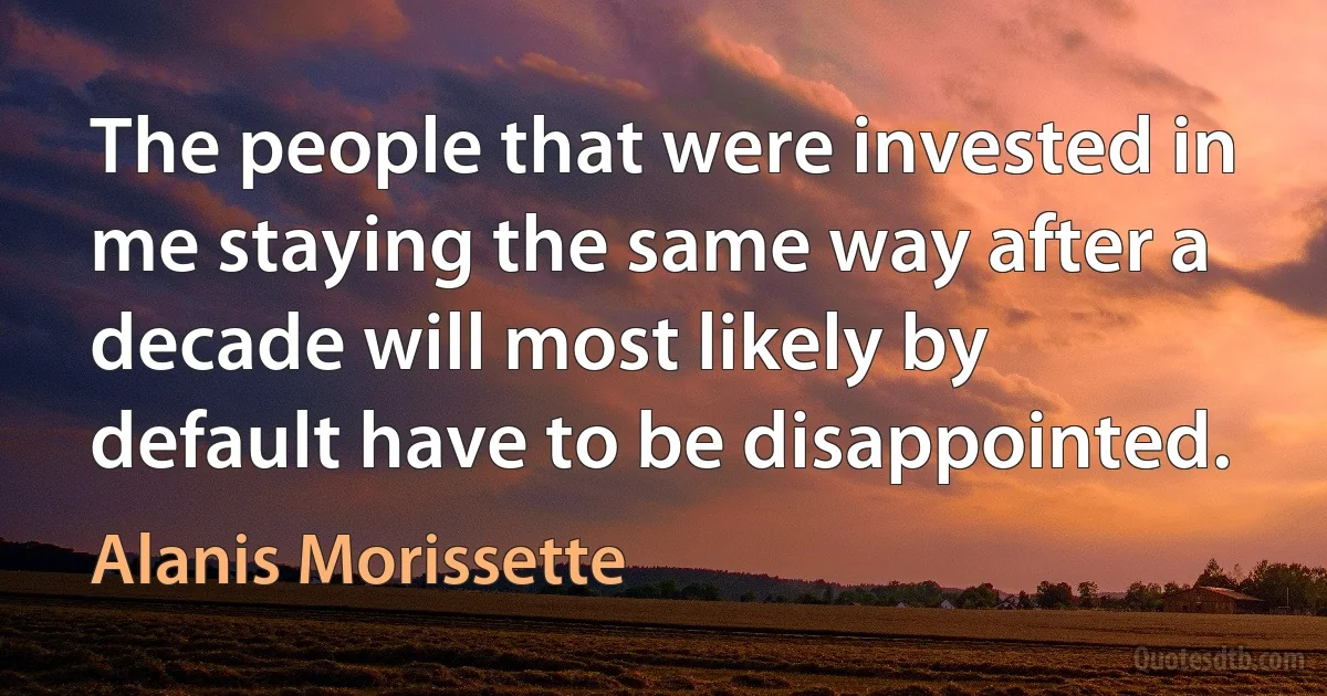 The people that were invested in me staying the same way after a decade will most likely by default have to be disappointed. (Alanis Morissette)