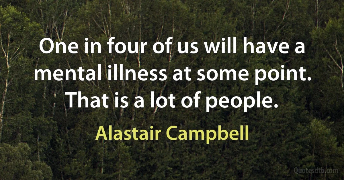 One in four of us will have a mental illness at some point. That is a lot of people. (Alastair Campbell)