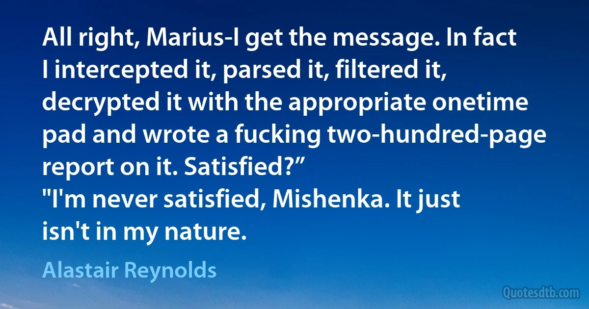 All right, Marius-I get the message. In fact I intercepted it, parsed it, filtered it, decrypted it with the appropriate onetime pad and wrote a fucking two-hundred-page report on it. Satisfied?”
"I'm never satisfied, Mishenka. It just isn't in my nature. (Alastair Reynolds)