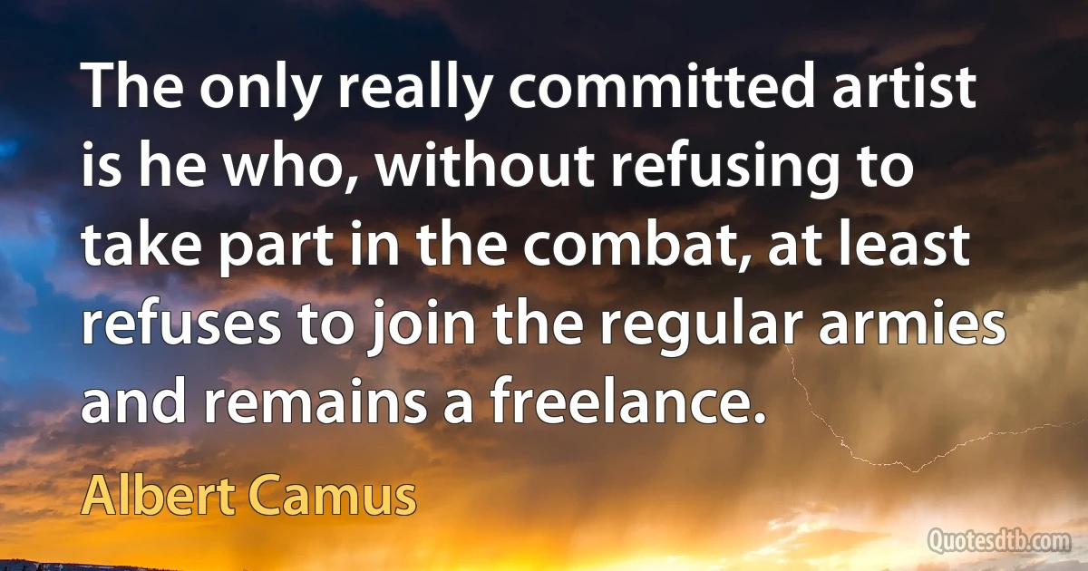 The only really committed artist is he who, without refusing to take part in the combat, at least refuses to join the regular armies and remains a freelance. (Albert Camus)