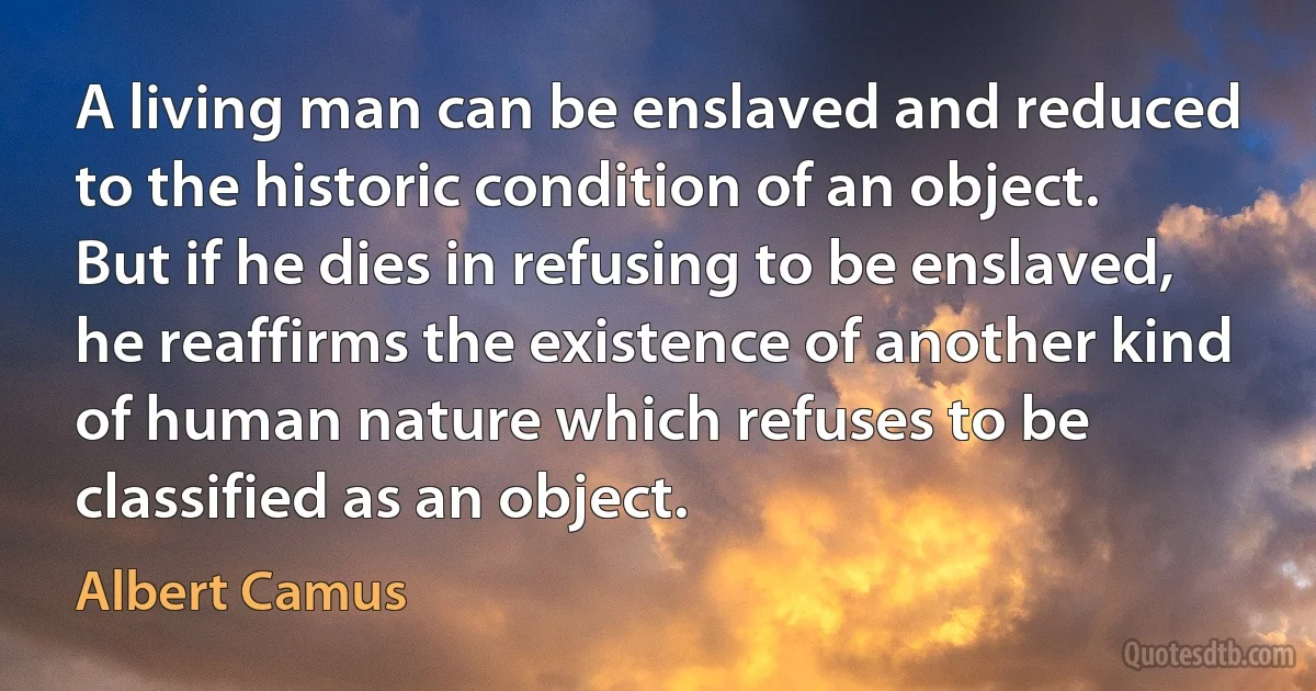 A living man can be enslaved and reduced to the historic condition of an object. But if he dies in refusing to be enslaved, he reaffirms the existence of another kind of human nature which refuses to be classified as an object. (Albert Camus)