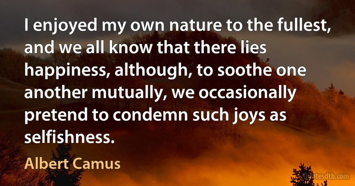 I enjoyed my own nature to the fullest, and we all know that there lies happiness, although, to soothe one another mutually, we occasionally pretend to condemn such joys as selfishness. (Albert Camus)