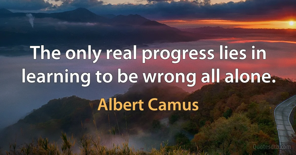 The only real progress lies in learning to be wrong all alone. (Albert Camus)