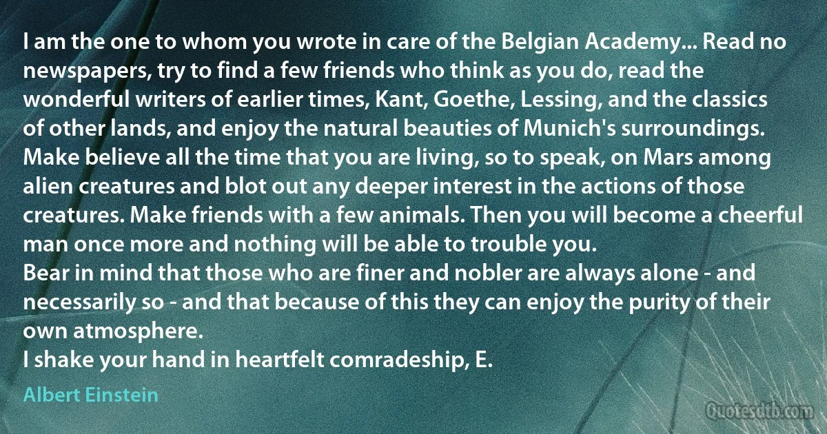 I am the one to whom you wrote in care of the Belgian Academy... Read no newspapers, try to find a few friends who think as you do, read the wonderful writers of earlier times, Kant, Goethe, Lessing, and the classics of other lands, and enjoy the natural beauties of Munich's surroundings. Make believe all the time that you are living, so to speak, on Mars among alien creatures and blot out any deeper interest in the actions of those creatures. Make friends with a few animals. Then you will become a cheerful man once more and nothing will be able to trouble you.
Bear in mind that those who are finer and nobler are always alone - and necessarily so - and that because of this they can enjoy the purity of their own atmosphere.
I shake your hand in heartfelt comradeship, E. (Albert Einstein)