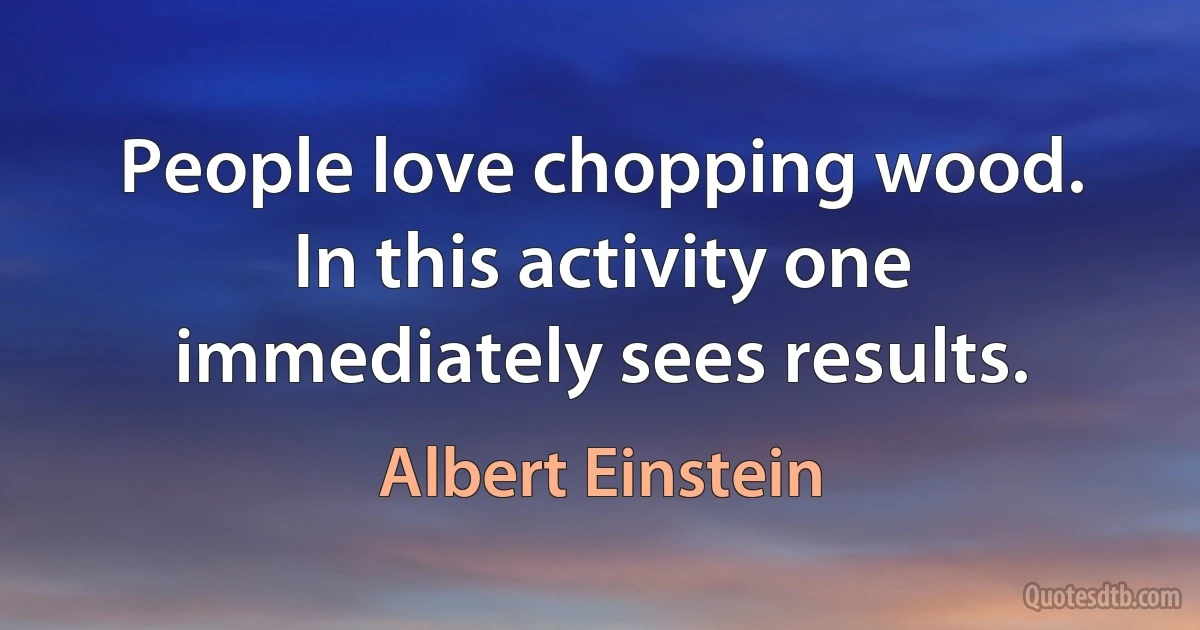 People love chopping wood. In this activity one immediately sees results. (Albert Einstein)