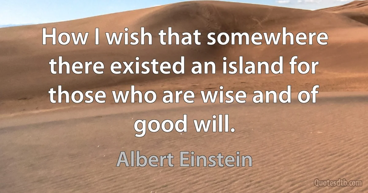 How I wish that somewhere there existed an island for those who are wise and of good will. (Albert Einstein)