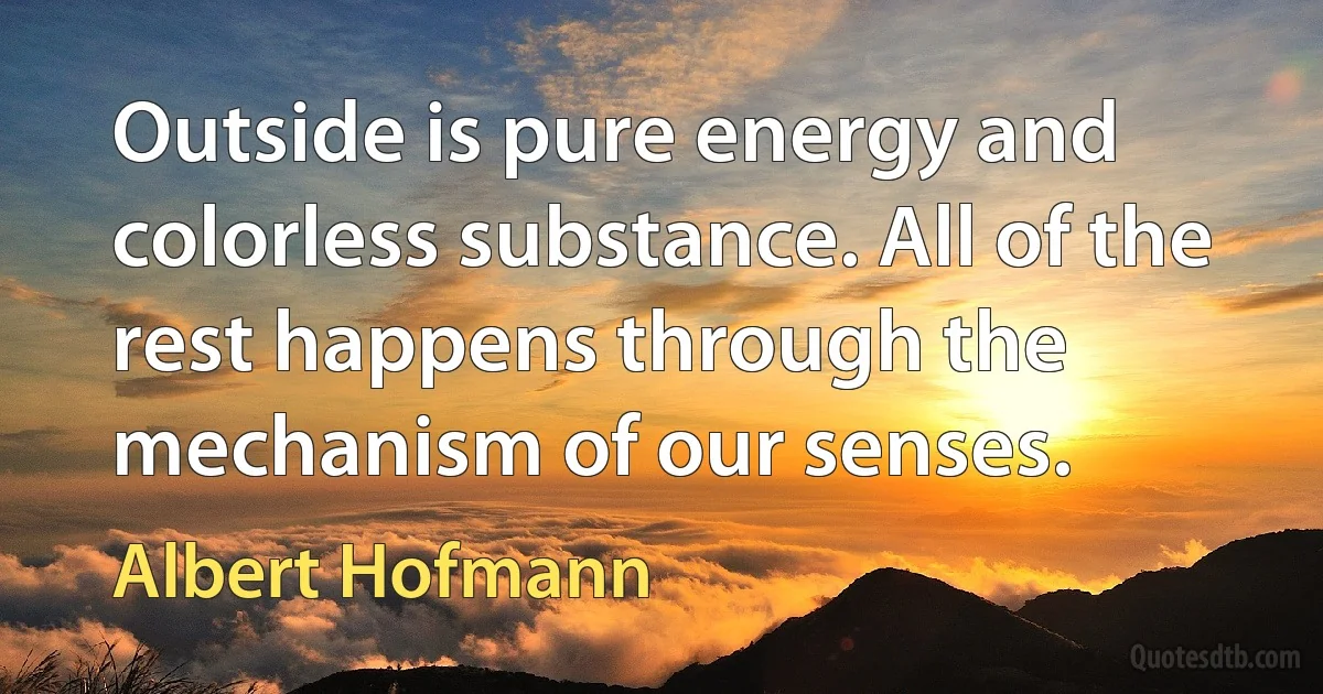 Outside is pure energy and colorless substance. All of the rest happens through the mechanism of our senses. (Albert Hofmann)