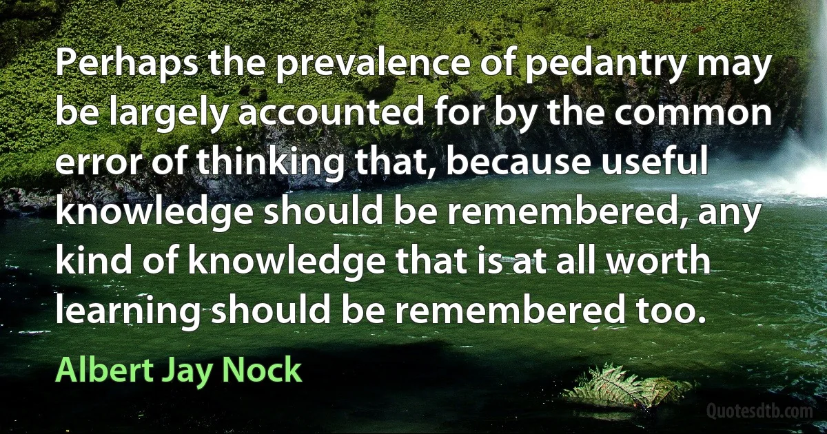 Perhaps the prevalence of pedantry may be largely accounted for by the common error of thinking that, because useful knowledge should be remembered, any kind of knowledge that is at all worth learning should be remembered too. (Albert Jay Nock)