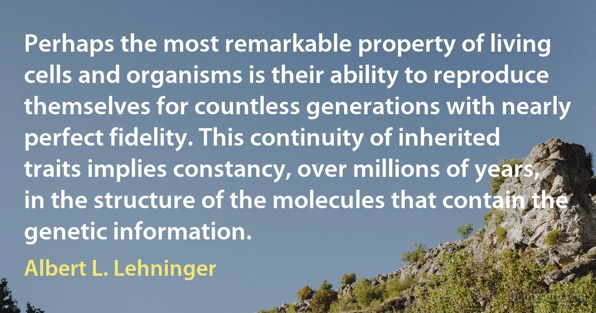 Perhaps the most remarkable property of living cells and organisms is their ability to reproduce themselves for countless generations with nearly perfect fidelity. This continuity of inherited traits implies constancy, over millions of years, in the structure of the molecules that contain the genetic information. (Albert L. Lehninger)