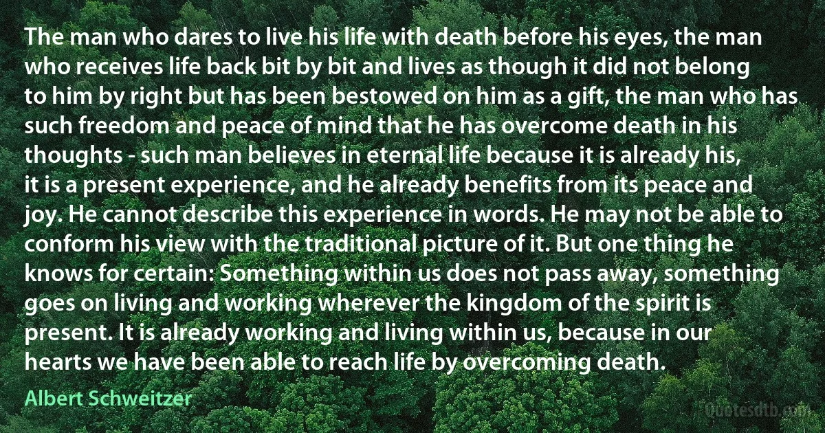 The man who dares to live his life with death before his eyes, the man who receives life back bit by bit and lives as though it did not belong to him by right but has been bestowed on him as a gift, the man who has such freedom and peace of mind that he has overcome death in his thoughts - such man believes in eternal life because it is already his, it is a present experience, and he already benefits from its peace and joy. He cannot describe this experience in words. He may not be able to conform his view with the traditional picture of it. But one thing he knows for certain: Something within us does not pass away, something goes on living and working wherever the kingdom of the spirit is present. It is already working and living within us, because in our hearts we have been able to reach life by overcoming death. (Albert Schweitzer)