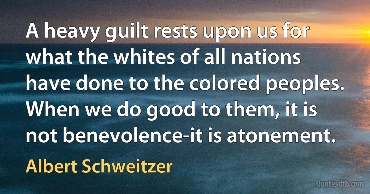 A heavy guilt rests upon us for what the whites of all nations have done to the colored peoples. When we do good to them, it is not benevolence-it is atonement. (Albert Schweitzer)