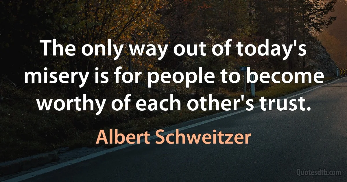 The only way out of today's misery is for people to become worthy of each other's trust. (Albert Schweitzer)