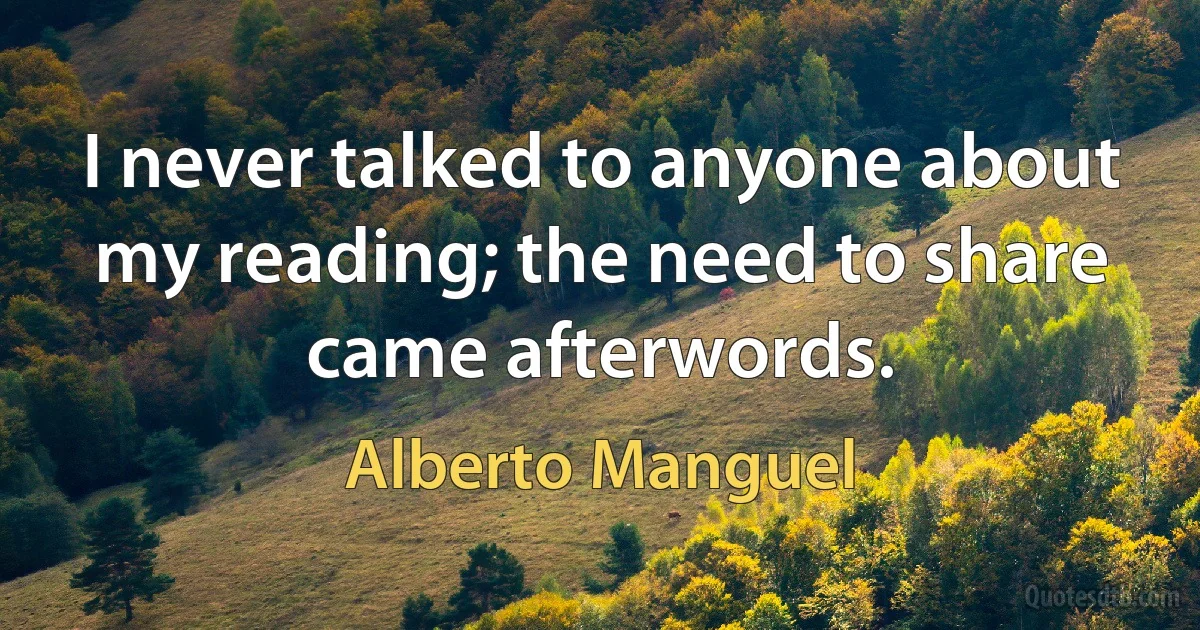 I never talked to anyone about my reading; the need to share came afterwords. (Alberto Manguel)