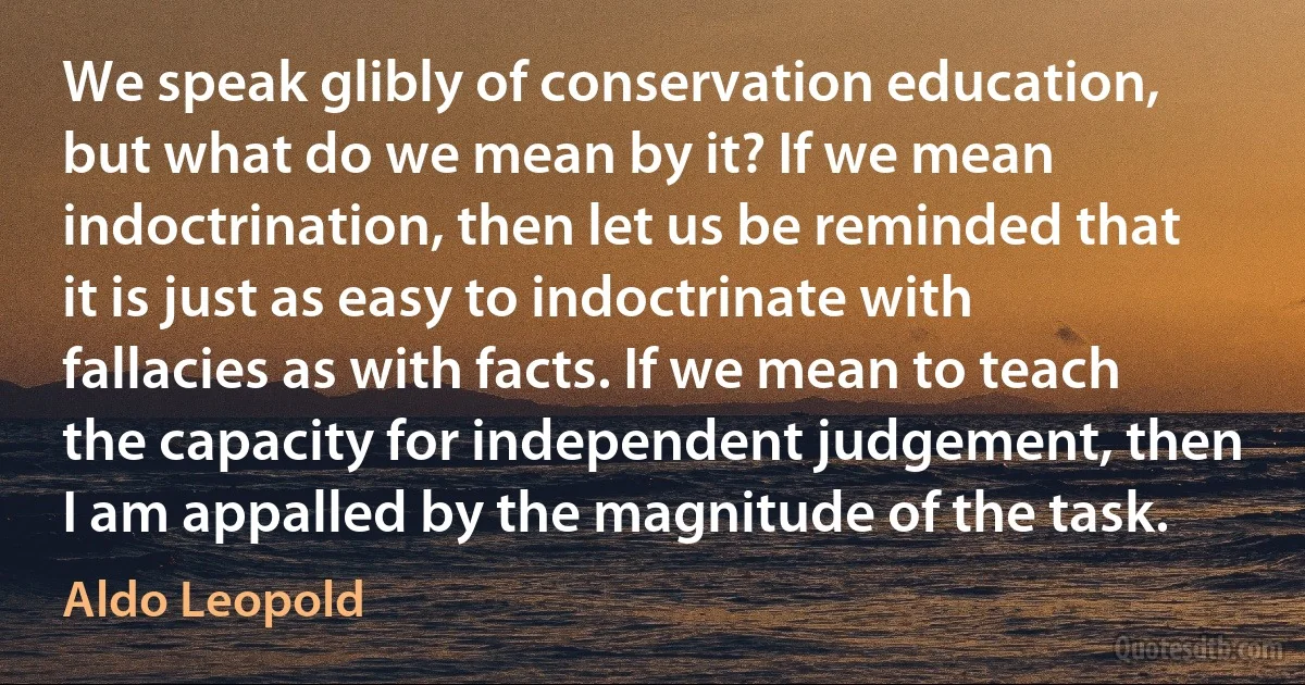 We speak glibly of conservation education, but what do we mean by it? If we mean indoctrination, then let us be reminded that it is just as easy to indoctrinate with fallacies as with facts. If we mean to teach the capacity for independent judgement, then I am appalled by the magnitude of the task. (Aldo Leopold)