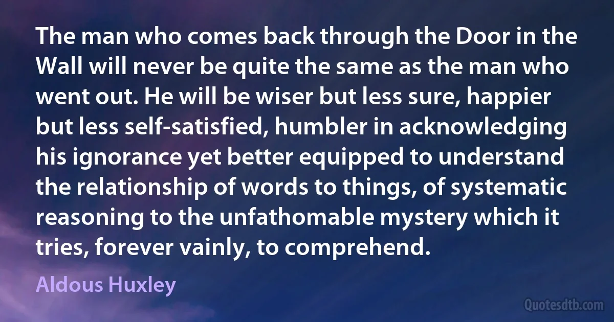 The man who comes back through the Door in the Wall will never be quite the same as the man who went out. He will be wiser but less sure, happier but less self-satisfied, humbler in acknowledging his ignorance yet better equipped to understand the relationship of words to things, of systematic reasoning to the unfathomable mystery which it tries, forever vainly, to comprehend. (Aldous Huxley)