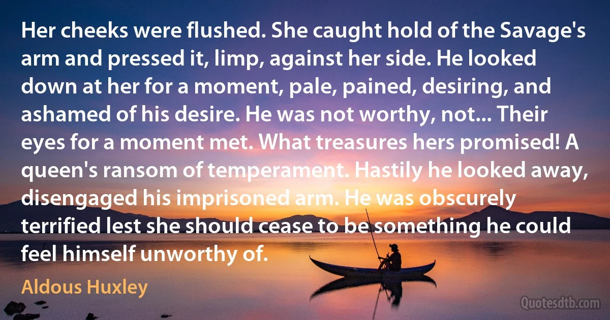 Her cheeks were flushed. She caught hold of the Savage's arm and pressed it, limp, against her side. He looked down at her for a moment, pale, pained, desiring, and ashamed of his desire. He was not worthy, not... Their eyes for a moment met. What treasures hers promised! A queen's ransom of temperament. Hastily he looked away, disengaged his imprisoned arm. He was obscurely terrified lest she should cease to be something he could feel himself unworthy of. (Aldous Huxley)