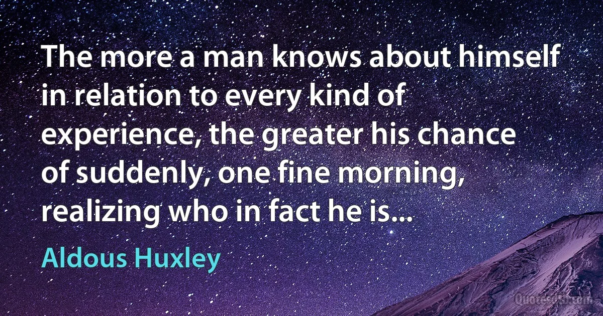 The more a man knows about himself in relation to every kind of experience, the greater his chance of suddenly, one fine morning, realizing who in fact he is... (Aldous Huxley)