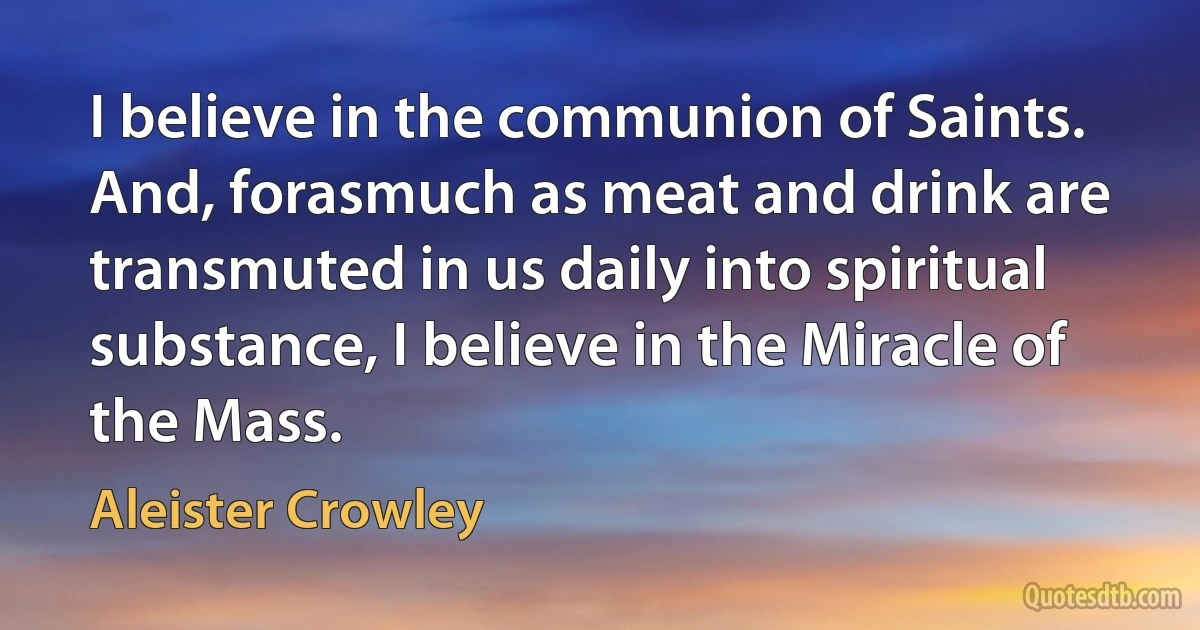 I believe in the communion of Saints.
And, forasmuch as meat and drink are transmuted in us daily into spiritual substance, I believe in the Miracle of the Mass. (Aleister Crowley)