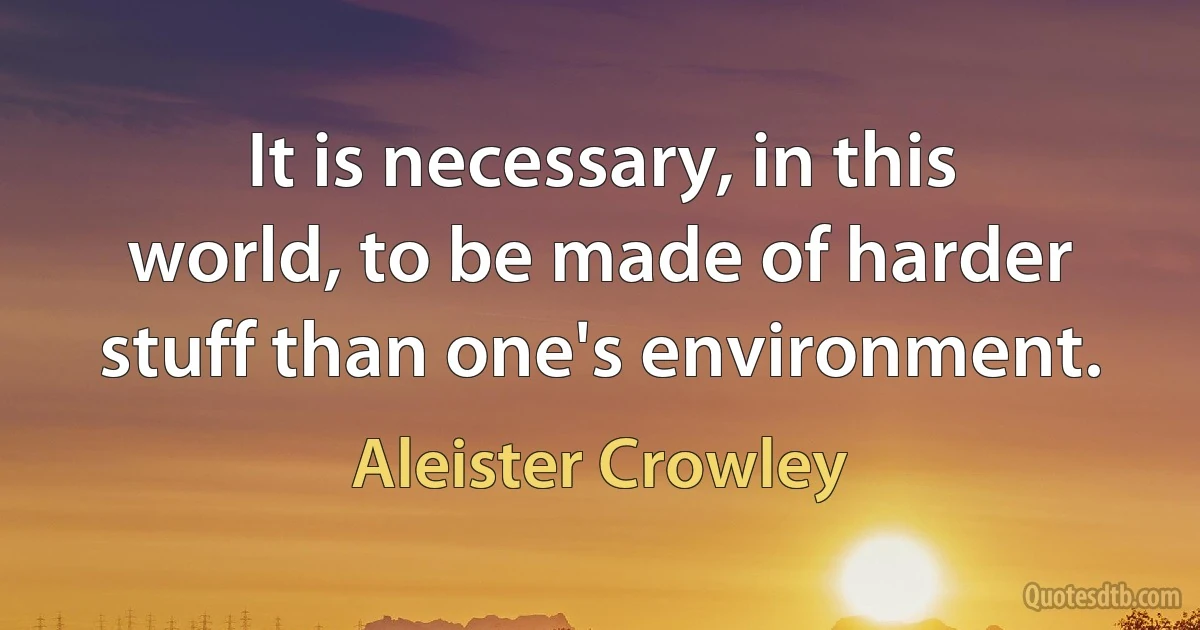 It is necessary, in this world, to be made of harder stuff than one's environment. (Aleister Crowley)