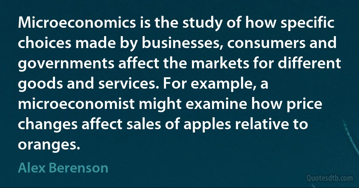 Microeconomics is the study of how specific choices made by businesses, consumers and governments affect the markets for different goods and services. For example, a microeconomist might examine how price changes affect sales of apples relative to oranges. (Alex Berenson)