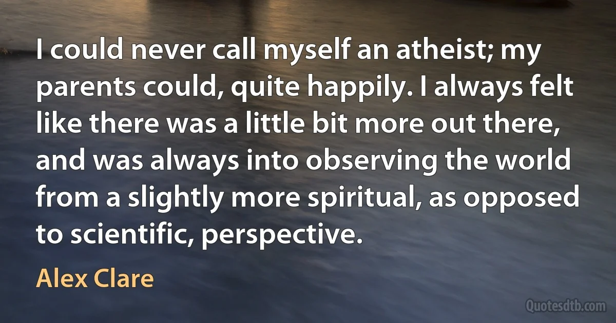 I could never call myself an atheist; my parents could, quite happily. I always felt like there was a little bit more out there, and was always into observing the world from a slightly more spiritual, as opposed to scientific, perspective. (Alex Clare)