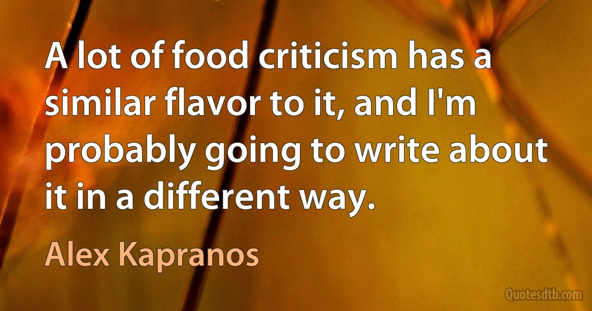 A lot of food criticism has a similar flavor to it, and I'm probably going to write about it in a different way. (Alex Kapranos)