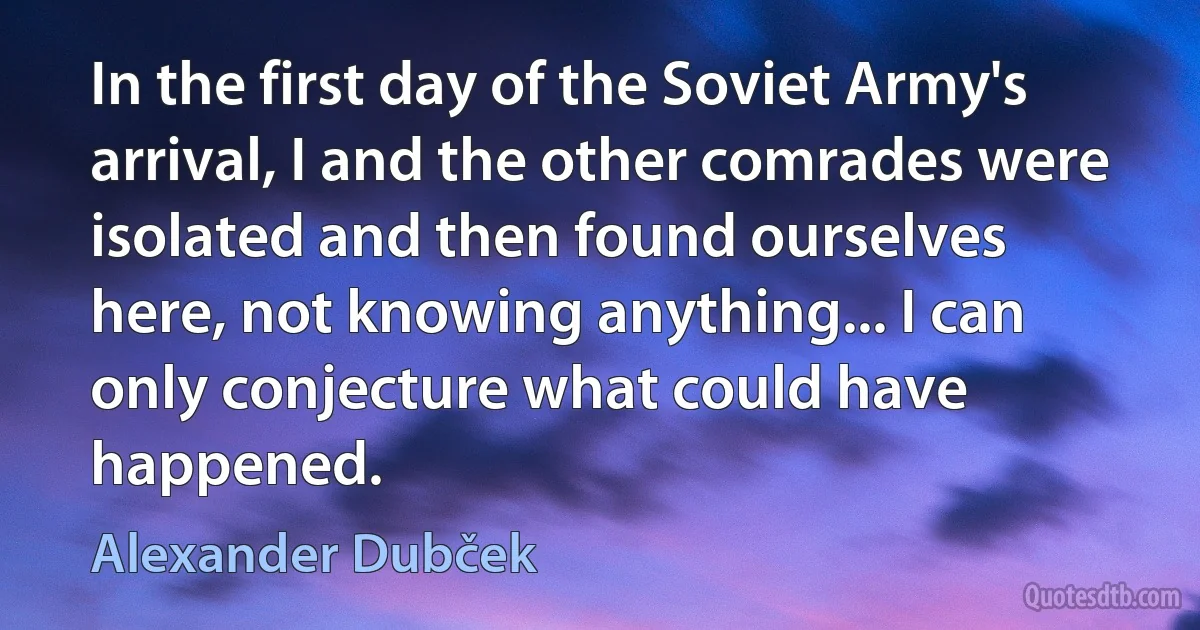 In the first day of the Soviet Army's arrival, I and the other comrades were isolated and then found ourselves here, not knowing anything... I can only conjecture what could have happened. (Alexander Dubček)