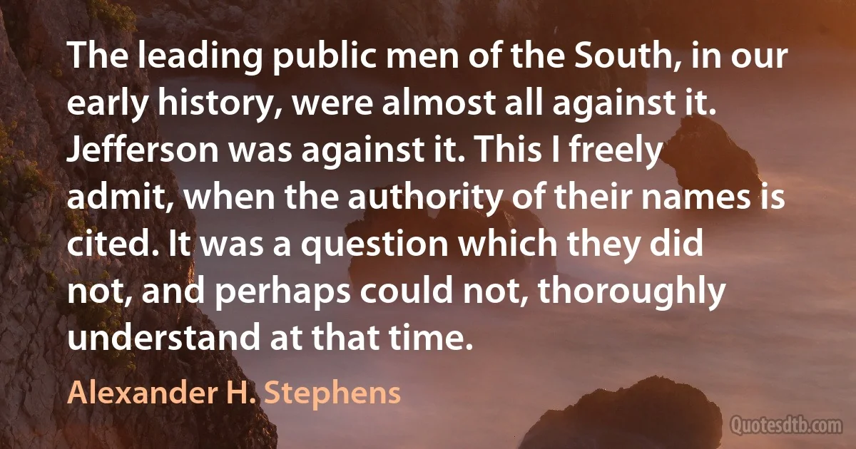 The leading public men of the South, in our early history, were almost all against it. Jefferson was against it. This I freely admit, when the authority of their names is cited. It was a question which they did not, and perhaps could not, thoroughly understand at that time. (Alexander H. Stephens)