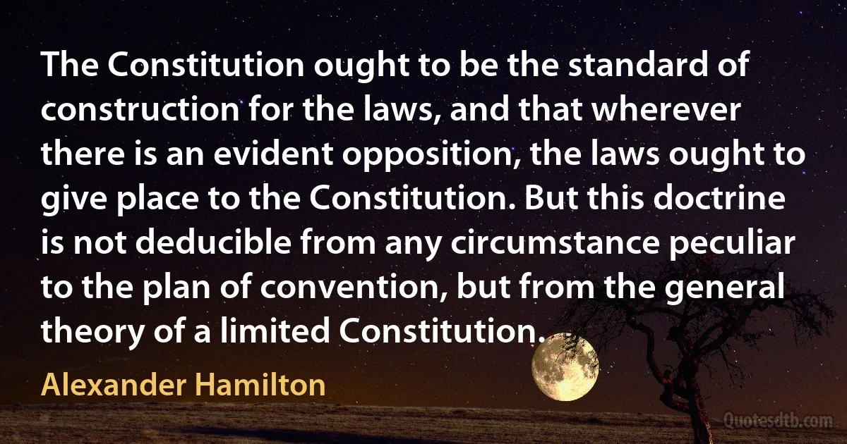 The Constitution ought to be the standard of construction for the laws, and that wherever there is an evident opposition, the laws ought to give place to the Constitution. But this doctrine is not deducible from any circumstance peculiar to the plan of convention, but from the general theory of a limited Constitution. (Alexander Hamilton)