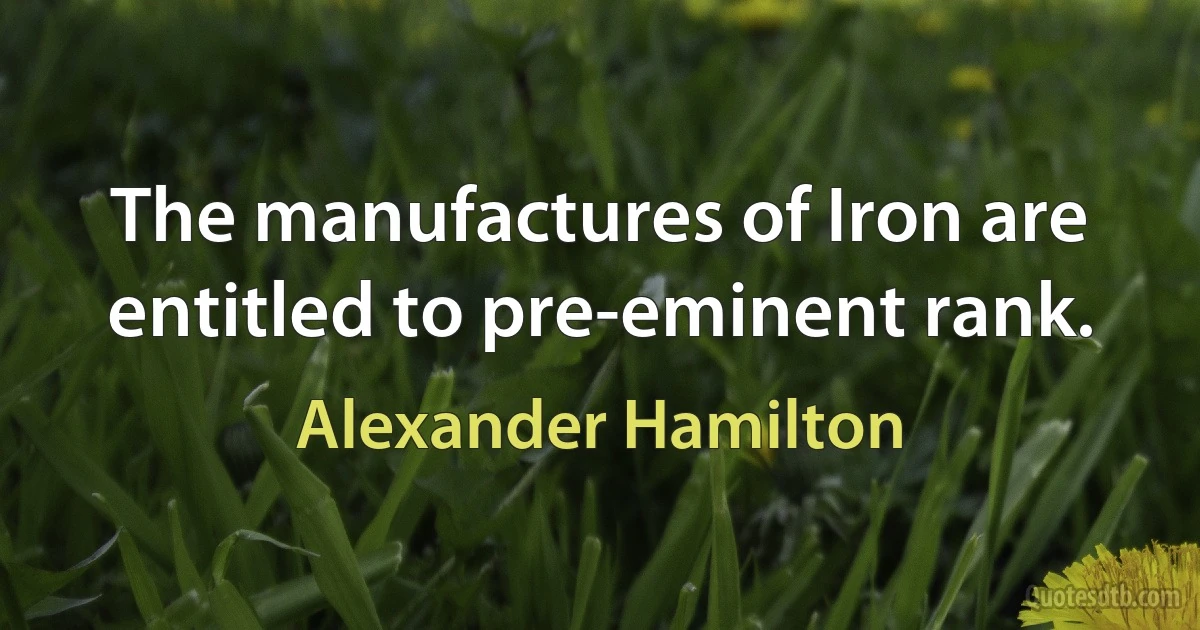 The manufactures of Iron are entitled to pre-eminent rank. (Alexander Hamilton)