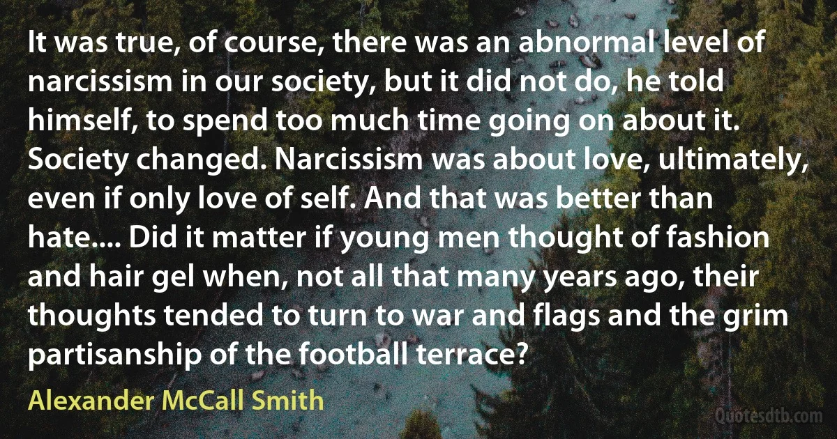 It was true, of course, there was an abnormal level of narcissism in our society, but it did not do, he told himself, to spend too much time going on about it. Society changed. Narcissism was about love, ultimately, even if only love of self. And that was better than hate.... Did it matter if young men thought of fashion and hair gel when, not all that many years ago, their thoughts tended to turn to war and flags and the grim partisanship of the football terrace? (Alexander McCall Smith)