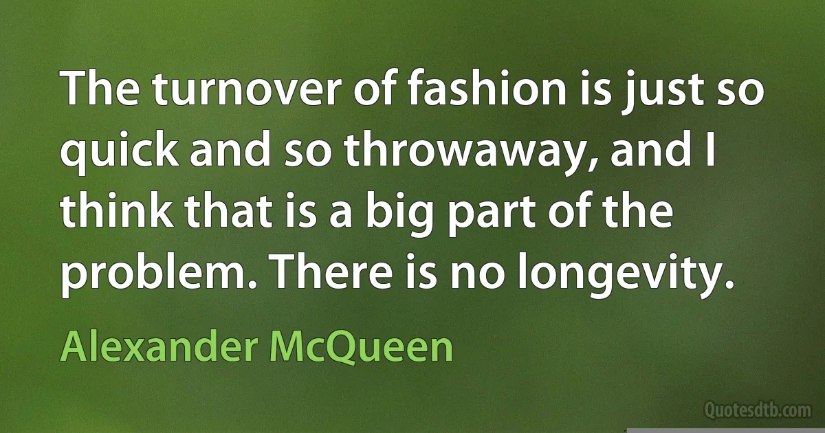 The turnover of fashion is just so quick and so throwaway, and I think that is a big part of the problem. There is no longevity. (Alexander McQueen)