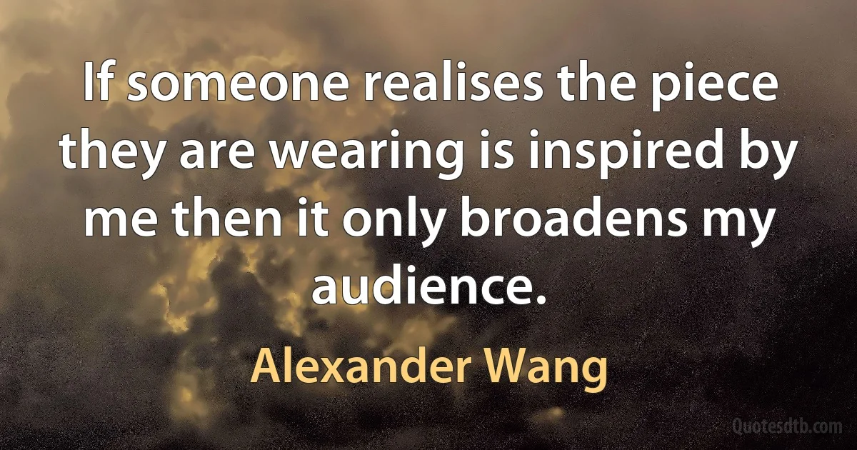 If someone realises the piece they are wearing is inspired by me then it only broadens my audience. (Alexander Wang)