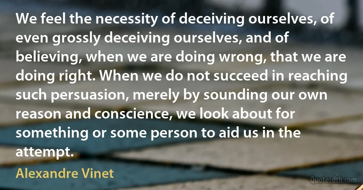 We feel the necessity of deceiving ourselves, of even grossly deceiving ourselves, and of believing, when we are doing wrong, that we are doing right. When we do not succeed in reaching such persuasion, merely by sounding our own reason and conscience, we look about for something or some person to aid us in the attempt. (Alexandre Vinet)