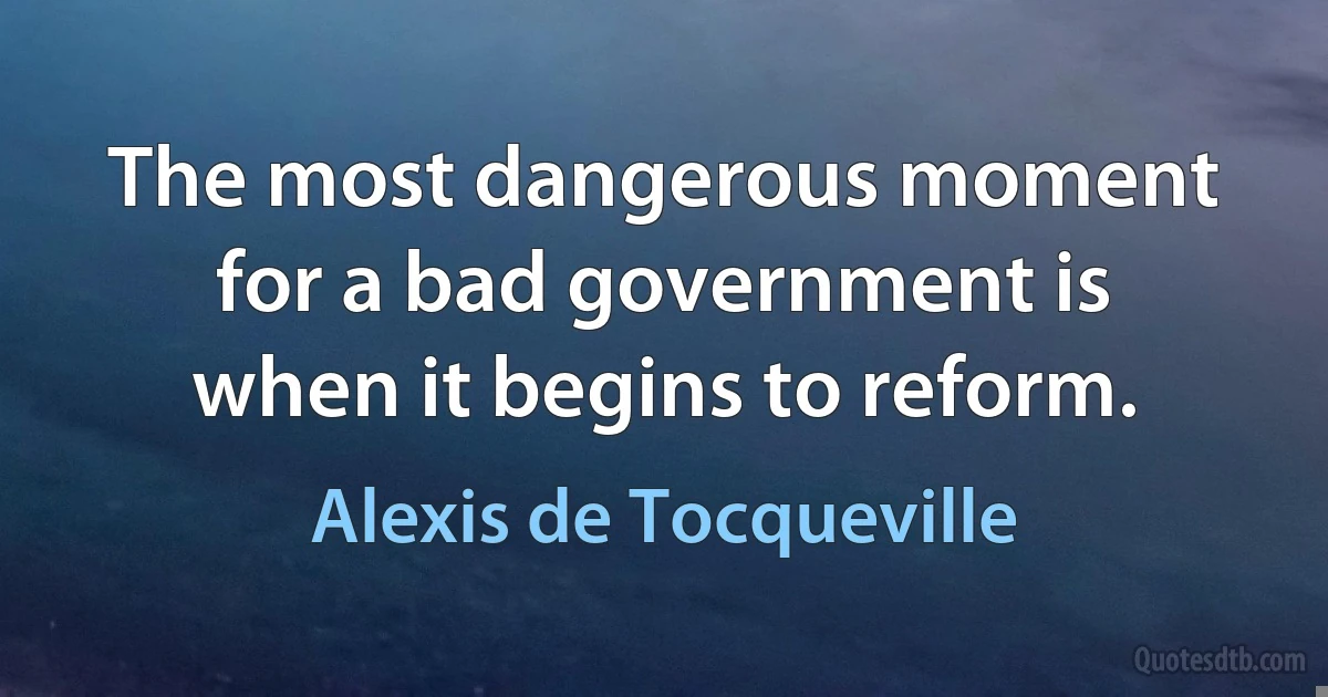 The most dangerous moment for a bad government is when it begins to reform. (Alexis de Tocqueville)