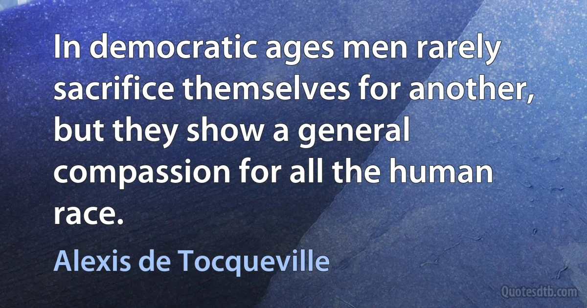 In democratic ages men rarely sacrifice themselves for another, but they show a general compassion for all the human race. (Alexis de Tocqueville)