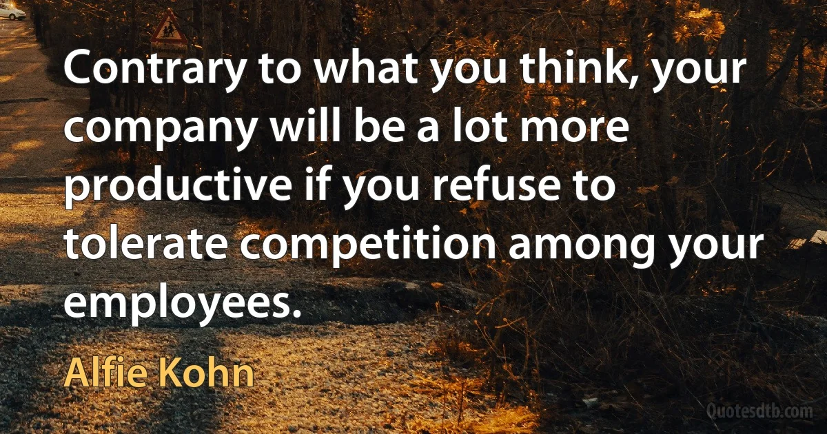 Contrary to what you think, your company will be a lot more productive if you refuse to tolerate competition among your employees. (Alfie Kohn)