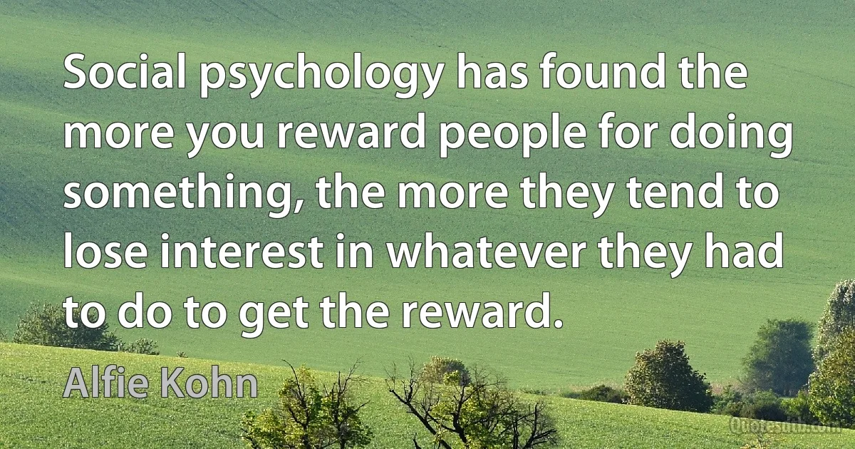 Social psychology has found the more you reward people for doing something, the more they tend to lose interest in whatever they had to do to get the reward. (Alfie Kohn)