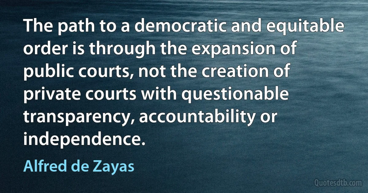 The path to a democratic and equitable order is through the expansion of public courts, not the creation of private courts with questionable transparency, accountability or independence. (Alfred de Zayas)