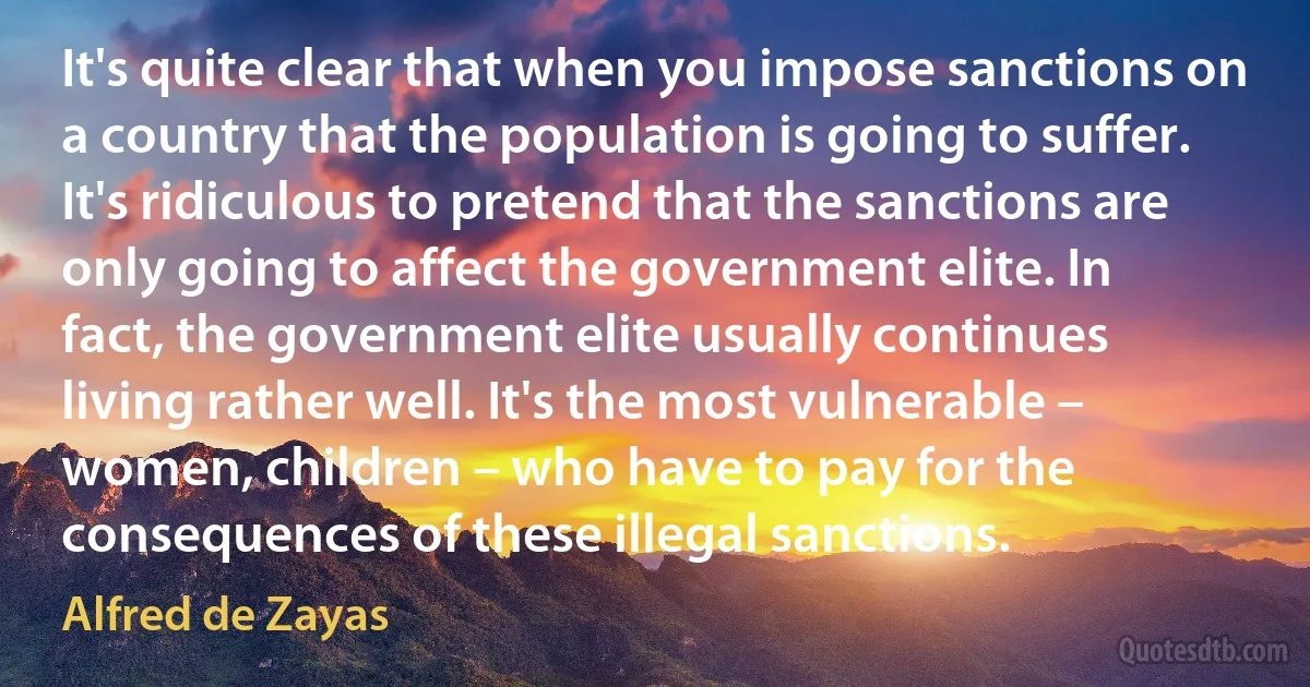 It's quite clear that when you impose sanctions on a country that the population is going to suffer. It's ridiculous to pretend that the sanctions are only going to affect the government elite. In fact, the government elite usually continues living rather well. It's the most vulnerable – women, children – who have to pay for the consequences of these illegal sanctions. (Alfred de Zayas)