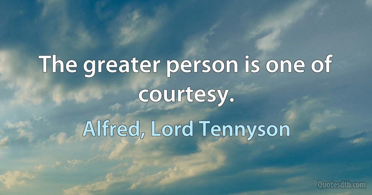 The greater person is one of courtesy. (Alfred, Lord Tennyson)