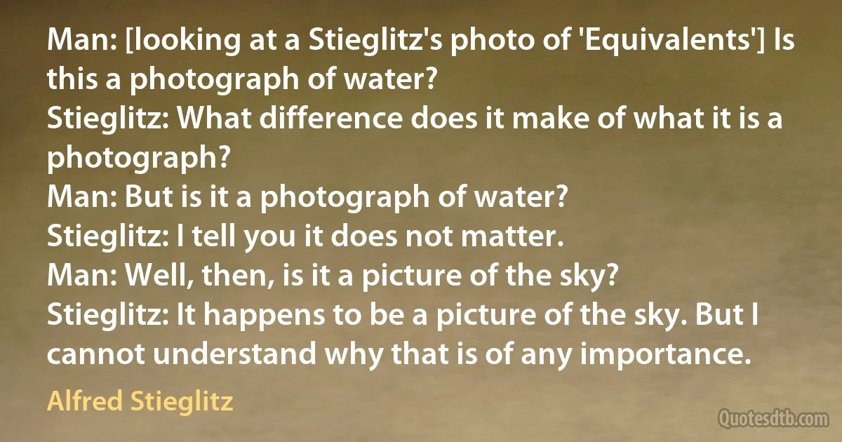 Man: [looking at a Stieglitz's photo of 'Equivalents'] Is this a photograph of water?
Stieglitz: What difference does it make of what it is a photograph?
Man: But is it a photograph of water?
Stieglitz: I tell you it does not matter.
Man: Well, then, is it a picture of the sky?
Stieglitz: It happens to be a picture of the sky. But I cannot understand why that is of any importance. (Alfred Stieglitz)