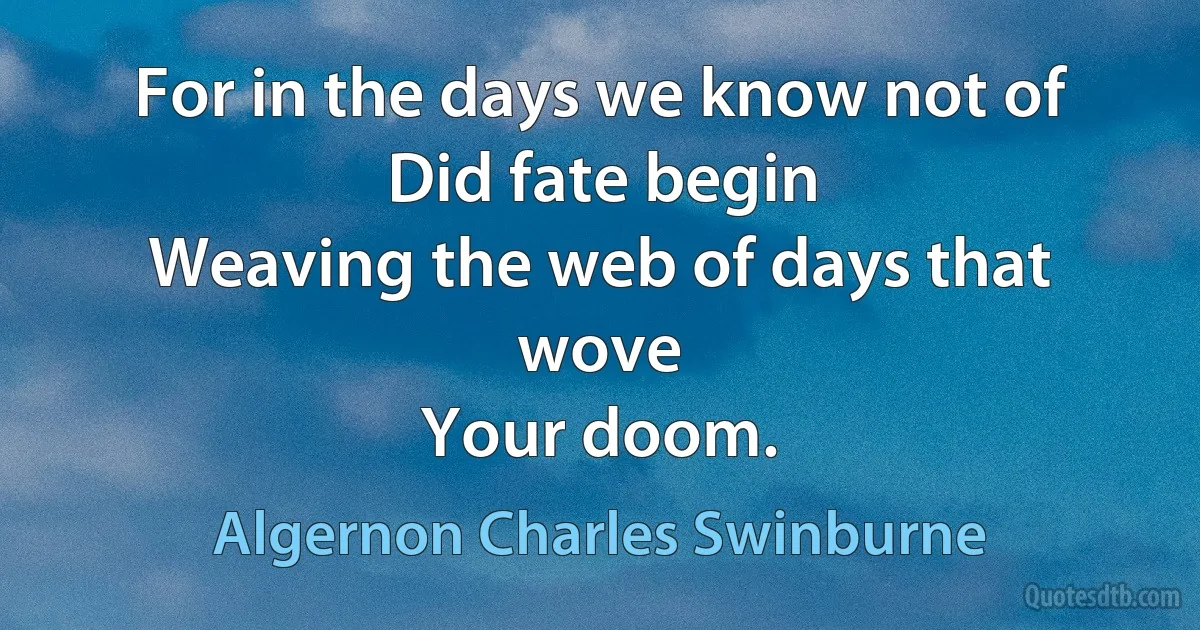 For in the days we know not of
Did fate begin
Weaving the web of days that wove
Your doom. (Algernon Charles Swinburne)