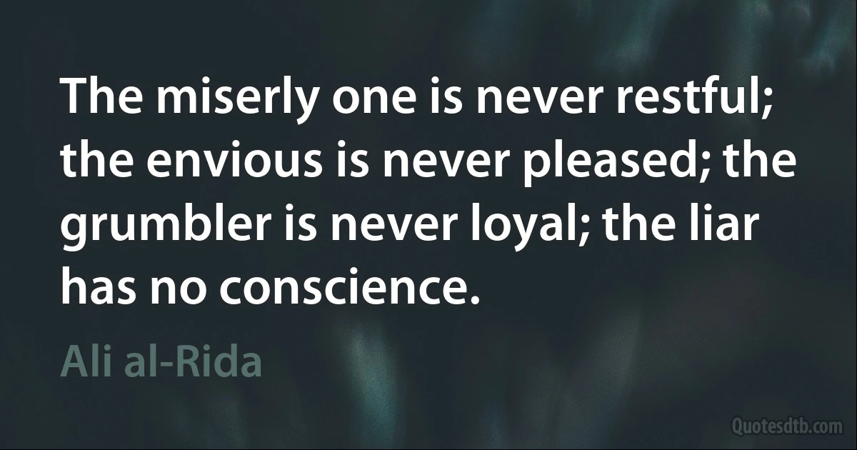 The miserly one is never restful; the envious is never pleased; the grumbler is never loyal; the liar has no conscience. (Ali al-Rida)