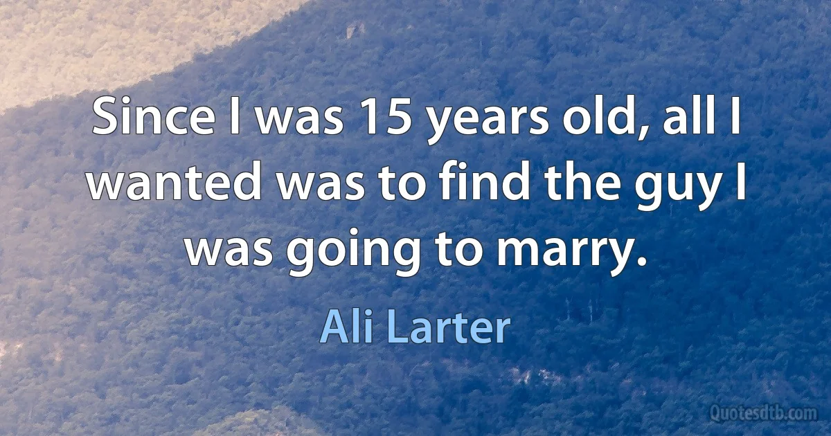 Since I was 15 years old, all I wanted was to find the guy I was going to marry. (Ali Larter)